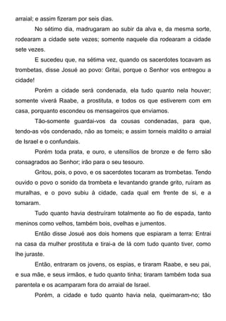 arraial; e assim fizeram por seis dias.
No sétimo dia, madrugaram ao subir da alva e, da mesma sorte,
rodearam a cidade sete vezes; somente naquele dia rodearam a cidade
sete vezes.
E sucedeu que, na sétima vez, quando os sacerdotes tocavam as
trombetas, disse Josué ao povo: Gritai, porque o Senhor vos entregou a
cidade!
Porém a cidade será condenada, ela tudo quanto nela houver;
somente viverá Raabe, a prostituta, e todos os que estiverem com em
casa, porquanto escondeu os mensageiros que enviamos.
Tão-somente guardai-vos da cousas condenadas, para que,
tendo-as vós condenado, não as tomeis; e assim torneis maldito o arraial
de Israel e o confundais.
Porém toda prata, e ouro, e utensílios de bronze e de ferro são
consagrados ao Senhor; irão para o seu tesouro.
Gritou, pois, o povo, e os sacerdotes tocaram as trombetas. Tendo
ouvido o povo o sonido da trombeta e levantando grande grito, ruíram as
muralhas, e o povo subiu à cidade, cada qual em frente de si, e a
tomaram.
Tudo quanto havia destruíram totalmente ao fio de espada, tanto
meninos como velhos, também bois, ovelhas e jumentos.
Então disse Josué aos dois homens que espiaram a terra: Entrai
na casa da mulher prostituta e tirai-a de lá com tudo quanto tiver, como
lhe juraste.
Então, entraram os jovens, os espias, e tiraram Raabe, e seu pai,
e sua mãe, e seus irmãos, e tudo quanto tinha; tiraram também toda sua
parentela e os acamparam fora do arraial de Israel.
Porém, a cidade e tudo quanto havia nela, queimaram-no; tão

 