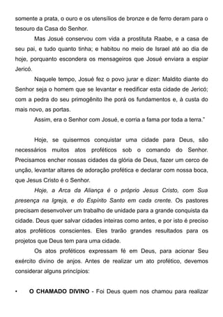 somente a prata, o ouro e os utensílios de bronze e de ferro deram para o
tesouro da Casa do Senhor.
Mas Josué conservou com vida a prostituta Raabe, e a casa de
seu pai, e tudo quanto tinha; e habitou no meio de Israel até ao dia de
hoje, porquanto escondera os mensageiros que Josué enviara a espiar
Jericó.
Naquele tempo, Josué fez o povo jurar e dizer: Maldito diante do
Senhor seja o homem que se levantar e reedificar esta cidade de Jericó;
com a pedra do seu primogênito lhe porá os fundamentos e, à custa do
mais novo, as portas.
Assim, era o Senhor com Josué, e corria a fama por toda a terra.”
Hoje, se quisermos conquistar uma cidade para Deus, são
necessários muitos atos proféticos sob o comando do Senhor.
Precisamos encher nossas cidades da glória de Deus, fazer um cerco de
unção, levantar altares de adoração profética e declarar com nossa boca,
que Jesus Cristo é o Senhor.
Hoje, a Arca da Aliança é o próprio Jesus Cristo, com Sua
presença na Igreja, e do Espírito Santo em cada crente. Os pastores
precisam desenvolver um trabalho de unidade para a grande conquista da
cidade. Deus quer salvar cidades inteiras como antes, e por isto é preciso
atos proféticos conscientes. Eles trarão grandes resultados para os
projetos que Deus tem para uma cidade.
Os atos proféticos expressam fé em Deus, para acionar Seu
exército divino de anjos. Antes de realizar um ato profético, devemos
considerar alguns princípios:
•

O CHAMADO DIVINO - Foi Deus quem nos chamou para realizar

 