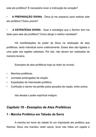 este ato profético? É necessário rever a motivação do coração?
•

A PREPARAÇÃO DIVINA - Deus já me preparou para realizar este

ato profético? Estou pronto?
•

A ESTRATÉGIA DIVINA - Qual a estratégia que o Senhor tem me

dado para este ato profético? Como atingir o melhor resultado?
Há manifestações do poder de Deus na realização de atos
proféticos, tanto individual como coletivamente. Esses atos são ligados a
uma ação nas regiões celestiais. Por isto, não devem ser realizados de
maneira leviana.
Exemplos de atos proféticos hoje ao redor do mundo:
•

Marchas proféticas.

•

Jornadas prolongadas de oração.

•

Expedições de intercessão profética.

•

Confissão e clamor de perdão pelos pecados da nação, entre outros.
Isto desata o poder espiritual maligno.

Capítulo 19 - Exemplos de Atos Proféticos
1 - Marcha Profética em Taboão da Serra
A marcha em torno da cidade foi um importante ato profético que
fizemos. Deus nos mandou vestir sacos, levar nas mãos um cajado e

 