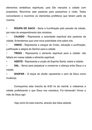 elementos simbólicos espirituais, pois Ele marcaria a cidade com
propósitos. Reunimos sete pastores para passarmos a visão. Todos
concordaram e reunimos os elementos proféticos que fariam parte da
marcha:
•

ROUPA DE SACO - Seria a humilhação pelo pecado da cidade,

por meio do arrependimento dos ministros.
•

CAJADO - Representa a autoridade espiritual dos pastores da

cidade. Entendemos que uma nova autoridade viria sobre nós.
•

VINHO - Representa o sangue de Cristo, salvação e purificação,

justificação e alegria do Senhor para a cidade.
•

TRIGO - Representa o alimento espiritual para a cidade: não

faltará em nossa cidade o alimento espiritual.
•

AZEITE - Representa a unção do Espírito Santo, sobre a cidade.

•

SAL - Serve para perpetuar e conservar a aliança entre Deus e a

cidade.
•

SHOFAR - O toque do shofar representa o som de Deus como

mudança.
Começamos esta marcha às 8:00 hs da manhã, e rodeamos a
cidade profetizando o que Deus nos mandava. Foi tremendo! Vimos a
mão de Deus agir.
Veja como foi esta marcha, através das fotos adiante.

 