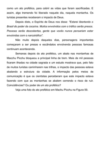 como um ato profético, para cobrir as vidas que foram sacrificadas. E
assim, algo tremendo foi liberado naquele dia, naquela montanha. Os
turistas presentes receberam o impacto de Deus.
Depois disto, o Espírito de Deus nos disse: "Estarei libertando o
Brasil do poder da cocaína. Muitos envolvidos com o tráfico serão presos.
Pessoas serão descobertas, gente que vocês nunca pensariam estar
envolvidas com o narcotráfico".
Não muito depois daqueles dias, personagens importantes
começaram a ser presas e escândalos envolvendo pessoas famosas
continuam acontecendo.
Semanas depois do ato profético, um abalo nas montanhas de
Macchu Picchu bloqueou a principal linha de trem. Mais de mil pessoas
ficaram ilhadas na cidade sagrada e um estudo mostrava que, pelo fato
de muitos turistas caminharem nas trilhas, o impacto das pessoas estava
abalando a estrutura da cidade. A informação pelos meios de
comunicação é que os cientistas perceberam que este impacto estava
fazendo com que as montanhas se abalem correndo o risco de ruir.
Coincidências? Ou poder de um ato profético?
Veja uma foto do ato profético em Machu Picchu na Figura 59.

 