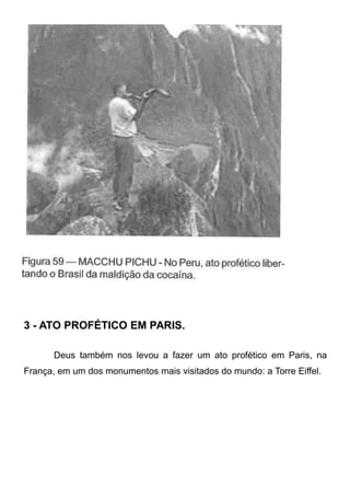 3 - ATO PROFÉTICO EM PARIS.
Deus também nos levou a fazer um ato profético em Paris, na
França, em um dos monumentos mais visitados do mundo: a Torre Eiffel.

 