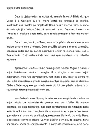 futuro e uma esperança.
Deus projetou todas as coisas do mundo físico. A Bíblia diz que
Cristo é o Cordeiro que foi morto antes da fundação do mundo,
mostrando que, dentro do projeto de Deus para o mundo físico, o plano
de redenção já existia, e Cristo já havia sido morto. Deus reuniu-se como
Trindade e resolveu o que faria, para depois começar a fazer no mundo
físico.
Deus criou, então, a Terra, com o propósito de estabelecer um
relacionamento com o homem. Com isso, Ele passou a ter uma extensão,
passou a poder sair do mundo espiritual e entrar no mundo físico, que é
Sua criação. Tudo estava indo bem, até que acontece uma rebelião
espiritual.
Apocalipse 12:7-9 — Então houve guerra no céu: Miguel e os seus
anjos batalhavam contra o dragão. E o dragão e os seus anjos
batalhavam, mas não prevaleceram, nem mais o seu lugar se achou no
céu. E foi precipitado o grande dragão, a antiga serpente, que se chama o
Diabo e Satanás, que engana todo o mundo; foi precipitado na terra, e os
seus anjos foram precipitados com ele.
No céu havia uma hierarquia entre os seres espirituais criados, os
anjos. Havia um querubim da guarda, que era Lúcifer. No mundo
espiritual, ele está insatisfeito, não quer ser mandado por ninguém. Essa
rebeldia entra em seu coração e ele convence a terça parte dos anjos,
que estavam no mundo espiritual, que estavam diante do trono de Deus,
a se rebelar contra o próprio Senhor. Lúcifer, sem dúvida alguma, tinha
um grande poder de convencimento, a ponto de influenciar a terça parte

 