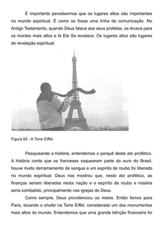 É importante percebermos que os lugares altos são importantes
no mundo espiritual. É como se fosse uma linha de comunicação. No
Antigo Testamento, quando Deus falava aos seus profetas, os levava para
os montes mais altos e lá Ele Se revelava. Os lugares altos são lugares
de revelação espiritual.

Figura 60 - A Torre Eiffel.

Pesquisando a história, entendemos o porquê deste ato profético.
A história conta que os franceses saquearam parte do ouro do Brasil,
houve muito derramamento de sangue e um espírito de roubo foi liberado
no mundo espiritual. Deus nos mostrou que, neste ato profético, as
finanças seriam liberadas nesta nação e o espírito de roubo e miséria
seria combatido, principalmente nas igrejas de Deus.
Como sempre, Deus providenciou os meios. Então fomos para
Paris, tocando o shofar na Torre Eiffel, considerado um dos monumentos
mais altos do mundo. Entendemos que uma grande bênção financeira foi

 