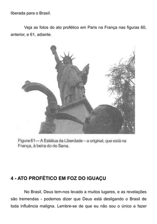 liberada para o Brasil.
Veja as fotos do ato profético em Paris na França nas figuras 60,
anterior, e 61, adiante.

4 - ATO PROFÉTICO EM FOZ DO IGUAÇU
No Brasil, Deus tem-nos levado a muitos lugares, e as revelações
são tremendas - podemos dizer que Deus está desligando o Brasil de
toda influência maligna. Lembre-se de que eu não sou o único a fazer

 