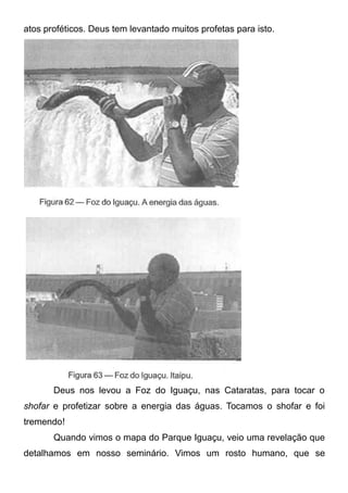 atos proféticos. Deus tem levantado muitos profetas para isto.

Deus nos levou a Foz do Iguaçu, nas Cataratas, para tocar o
shofar e profetizar sobre a energia das águas. Tocamos o shofar e foi
tremendo!
Quando vimos o mapa do Parque Iguaçu, veio uma revelação que
detalhamos em nosso seminário. Vimos um rosto humano, que se

 
