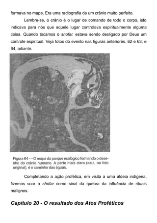 formava no mapa. Era uma radiografia de um crânio muito perfeito.
Lembre-se, o crânio é o lugar de comando de todo o corpo, isto
indicava para nós que aquele lugar controlava espiritualmente alguma
coisa. Quando tocamos o shofar, estava sendo desligado por Deus um
controle espiritual. Veja fotos do evento nas figuras anteriores, 62 e 63, e
64, adiante.

Completando a ação profética, em visita a uma aldeia indígena,
fizemos soar o shofar como sinal da quebra da influência de rituais
malignos.

Capítulo 20 - O resultado dos Atos Proféticos

 