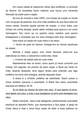 Em nossa cidade já realizamos vários atos proféticos, a comando
do Senhor. Os resultados foram notáveis, pois houve uma tremenda
liberação de poder para a região.
No ano de noventa e sete (1997), num tempo de oração no monte
com um grupo de pastores, tive uma visão profética do que Deus faria em
nossa cidade. Durante aquele período de oração, vi cinco anjos, que
vinham em minha direção, quatro deles vestidos para guerra e um como
mensageiro. Era como se os quatros anjos vestidos para guerra
protegessem a revelação que me seria entregue pelo anjo mensageiro.
Este trazia um estojo em suas mãos e me disse:
— Venho da parte do Senhor, entregar-lhe as chaves espirituais
da cidade.
Abrindo o estojo pegou uma chave dourada, pediu-me que
estendesse as mãos, e colocando-a sobre elas, disse:
— A chave da cidade está em suas mãos.
Rapidamente eles se foram, como quem já havia cumprido sua
missão. Em seguida, me prostrei de tanta unção, e fiquei por horas no
chão. Quando despertei, levei algum tempo para entender que algo
profético me havia sido entregue, através daqueles anjos.
A chave é o símbolo profético de autoridade. Quem possui a
chave também possuirá a autoridade. A Bíblia fala sobre autoridade
espiritual em Mateus 16:19:
Eu te darei as chaves do reino dos céus. O que ligares na terra,
será ligado nos céus, e tudo o que desligares na terra será desligado nos
céus.
Neste momento, Jesus está delegando profeticamente autoridade
espiritual ao apóstolo Pedro, que representava a Sua igreja. A igreja de
Cristo Jesus é hoje a única força capaz de deter a força satânica no

 