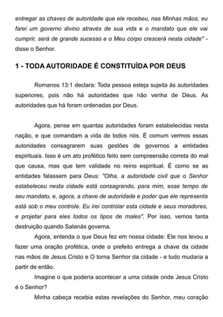entregar as chaves de autoridade que ele recebeu, nas Minhas mãos, eu
farei um governo divino através de sua vida e o mandato que ele vai
cumprir, será de grande sucesso e o Meu corpo crescerá nesta cidade" disse o Senhor.

1 - TODA AUTORIDADE É CONSTITUÍDA POR DEUS
Romanos 13:1 declara: Toda pessoa esteja sujeita às autoridades
superiores, pois não há autoridades que não venha de Deus. As
autoridades que há foram ordenadas por Deus.
Agora, pense em quantas autoridades foram estabelecidas nesta
nação, e que comandam a vida de todos nós. É comum vermos essas
autoridades consagrarem suas gestões de governos a entidades
espirituais. Isso é um ato profético feito sem compreensão correta do mal
que causa, mas que tem validade no reino espiritual. É como se as
entidades falassem para Deus: "Olha, a autoridade civil que o Senhor
estabeleceu nesta cidade está consagrando, para mim, esse tempo de
seu mandato, e, agora, a chave de autoridade e poder que ele representa
está sob o meu controle. Eu irei controlar esta cidade e seus moradores,
e projetar para eles todos os tipos de males". Por isso, vemos tanta
destruição quando Satanás governa.
Agora, entenda o que Deus fez em nossa cidade: Ele nos levou a
fazer uma oração profética, onde o prefeito entrega a chave da cidade
nas mãos de Jesus Cristo e O torna Senhor da cidade - e tudo mudaria a
partir de então.
Imagine o que poderia acontecer a uma cidade onde Jesus Cristo
é o Senhor?
Minha cabeça recebia estas revelações do Senhor, meu coração

 