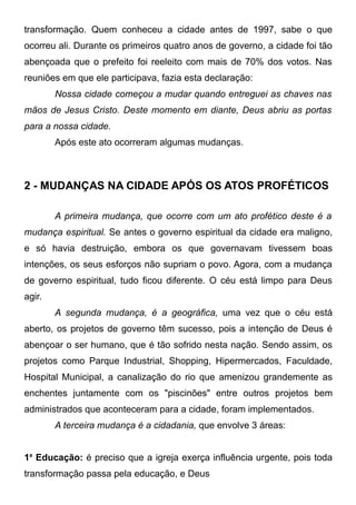 transformação. Quem conheceu a cidade antes de 1997, sabe o que
ocorreu ali. Durante os primeiros quatro anos de governo, a cidade foi tão
abençoada que o prefeito foi reeleito com mais de 70% dos votos. Nas
reuniões em que ele participava, fazia esta declaração:
Nossa cidade começou a mudar quando entreguei as chaves nas
mãos de Jesus Cristo. Deste momento em diante, Deus abriu as portas
para a nossa cidade.
Após este ato ocorreram algumas mudanças.

2 - MUDANÇAS NA CIDADE APÓS OS ATOS PROFÉTICOS
A primeira mudança, que ocorre com um ato profético deste é a
mudança espiritual. Se antes o governo espiritual da cidade era maligno,
e só havia destruição, embora os que governavam tivessem boas
intenções, os seus esforços não supriam o povo. Agora, com a mudança
de governo espiritual, tudo ficou diferente. O céu está limpo para Deus
agir.
A segunda mudança, é a geográfica, uma vez que o céu está
aberto, os projetos de governo têm sucesso, pois a intenção de Deus é
abençoar o ser humano, que é tão sofrido nesta nação. Sendo assim, os
projetos como Parque Industrial, Shopping, Hipermercados, Faculdade,
Hospital Municipal, a canalização do rio que amenizou grandemente as
enchentes juntamente com os "piscinões" entre outros projetos bem
administrados que aconteceram para a cidade, foram implementados.
A terceira mudança é a cidadania, que envolve 3 áreas:
1a Educação: é preciso que a igreja exerça influência urgente, pois toda
transformação passa pela educação, e Deus

 