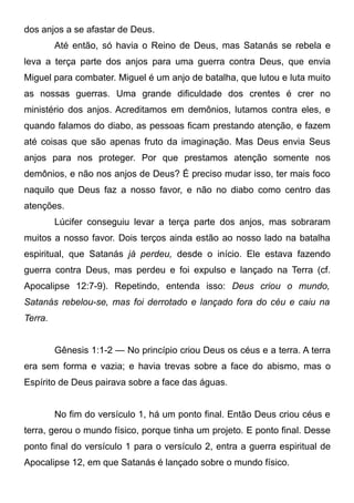 dos anjos a se afastar de Deus.
Até então, só havia o Reino de Deus, mas Satanás se rebela e
leva a terça parte dos anjos para uma guerra contra Deus, que envia
Miguel para combater. Miguel é um anjo de batalha, que lutou e luta muito
as nossas guerras. Uma grande dificuldade dos crentes é crer no
ministério dos anjos. Acreditamos em demônios, lutamos contra eles, e
quando falamos do diabo, as pessoas ficam prestando atenção, e fazem
até coisas que são apenas fruto da imaginação. Mas Deus envia Seus
anjos para nos proteger. Por que prestamos atenção somente nos
demônios, e não nos anjos de Deus? É preciso mudar isso, ter mais foco
naquilo que Deus faz a nosso favor, e não no diabo como centro das
atenções.
Lúcifer conseguiu levar a terça parte dos anjos, mas sobraram
muitos a nosso favor. Dois terços ainda estão ao nosso lado na batalha
espiritual, que Satanás já perdeu, desde o início. Ele estava fazendo
guerra contra Deus, mas perdeu e foi expulso e lançado na Terra (cf.
Apocalipse 12:7-9). Repetindo, entenda isso: Deus criou o mundo,
Satanás rebelou-se, mas foi derrotado e lançado fora do céu e caiu na
Terra.
Gênesis 1:1-2 — No princípio criou Deus os céus e a terra. A terra
era sem forma e vazia; e havia trevas sobre a face do abismo, mas o
Espírito de Deus pairava sobre a face das águas.
No fim do versículo 1, há um ponto final. Então Deus criou céus e
terra, gerou o mundo físico, porque tinha um projeto. E ponto final. Desse
ponto final do versículo 1 para o versículo 2, entra a guerra espiritual de
Apocalipse 12, em que Satanás é lançado sobre o mundo físico.

 