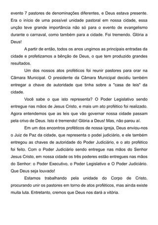 evento 7 pastores de denominações diferentes, e Deus estava presente.
Era o início de uma possível unidade pastoral em nossa cidade, essa
unção teve grande importância não só para o evento de evangelismo
durante o carnaval, como também para a cidade. Foi tremendo. Glória a
Deus!
A partir de então, todos os anos ungimos as principais entradas da
cidade e profetizamos a bênção de Deus, o que tem produzido grandes
resultados.
Um dos nossos atos proféticos foi reunir pastores para orar na
Câmara Municipal. O presidente da Câmara Municipal decidiu também
entregar a chave de autoridade que tinha sobre a "casa de leis" da
cidade.
Você sabe o que isto representa? O Poder Legislativo sendo
entregue nas mãos de Jesus Cristo, e mais um ato profético foi realizado.
Agora entendemos que as leis que vão governar nossa cidade passam
pela crivo de Deus. Isto é tremendo! Glória a Deus! Mas, não parou aí.
Em um dos encontros proféticos de nossa igreja, Deus enviou-nos
o Juiz de Paz da cidade, que representa o podei judiciário, e ele também
entregou as chaves de autoridade do Poder Judiciário, e o ato profético
foi feito. Com o Poder Judiciário sendo entregue nas mãos do Senhor
Jesus Cristo, em nossa cidade os três poderes estão entregues nas mãos
do Senhor: o Poder Executivo, o Poder Legislativo e O Poder Judiciário.
Que Deus seja louvado!
Estamos

trabalhando

pela

unidade

do

Corpo

de

Cristo,

procurando unir os pastores em torno de atos proféticos, mas ainda existe
muita luta. Entretanto, cremos que Deus nos dará a vitória.

 