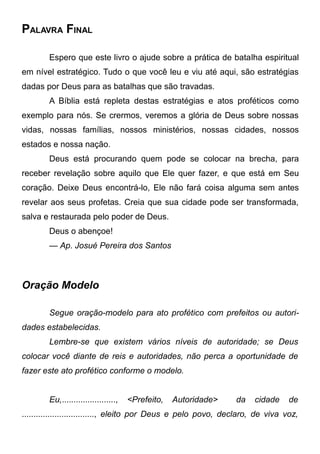 PALAVRA FINAL
Espero que este livro o ajude sobre a prática de batalha espiritual
em nível estratégico. Tudo o que você leu e viu até aqui, são estratégias
dadas por Deus para as batalhas que são travadas.
A Bíblia está repleta destas estratégias e atos proféticos como
exemplo para nós. Se crermos, veremos a glória de Deus sobre nossas
vidas, nossas famílias, nossos ministérios, nossas cidades, nossos
estados e nossa nação.
Deus está procurando quem pode se colocar na brecha, para
receber revelação sobre aquilo que Ele quer fazer, e que está em Seu
coração. Deixe Deus encontrá-lo, Ele não fará coisa alguma sem antes
revelar aos seus profetas. Creia que sua cidade pode ser transformada,
salva e restaurada pelo poder de Deus.
Deus o abençoe!
— Ap. Josué Pereira dos Santos

Oração Modelo
Segue oração-modelo para ato profético com prefeitos ou autoridades estabelecidas.
Lembre-se que existem vários níveis de autoridade; se Deus
colocar você diante de reis e autoridades, não perca a oportunidade de
fazer este ato profético conforme o modelo.
Eu,.......................,

<Prefeito,

Autoridade>

da

cidade

de

..............................., eleito por Deus e pelo povo, declaro, de viva voz,

 