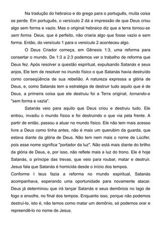 Na tradução do hebraico e do grego para o português, muita coisa
se perde. Em português, o versículo 2 dá a impressão de que Deus criou
algo sem forma e vazio. Mas o original hebraico diz que a terra tornou-se
sem forma. Deus, que é perfeito, não criaria algo que fosse vazio e sem
forma. Então, do versículo 1 para o versículo 2 aconteceu algo.
O Deus Criador começa, em Gênesis 1:3, uma reforma para
consertar o mundo. De 1:3 a 2:3 podemos ver o trabalho de reforma que
Deus fez. Após resolver a questão espiritual, expulsando Satanás e seus
anjos, Ele tem de resolver no inundo físico o que Satanás havia destruído
como conseqüência de sua rebelião. A natureza expressa a glória de
Deus, e, como Satanás tem a estratégia de destruir tudo aquilo que é de
Deus, a primeira coisa que ele destruiu foi a Terra original, tornando-a
"sem forma e vazia".
Satanás veio para aquilo que Deus criou e destruiu tudo. Ele
entrou, invadiu o mundo físico e foi destruindo o que via pela frente. A
partir de então, passou a atuar no mundo físico. Ele não tem mais acesso
livre a Deus como tinha antes, não é mais um querubim da guarda, que
estava diante da glória de Deus. Não tem nem mais o nome de Lúcifer,
pois esse nome significa "portador da luz". Não está mais diante do brilho
da glória de Deus, e, por isso, não reflete mais a luz do trono. Ele é hoje
Satanás, o príncipe das trevas, que veio para roubar, matar e destruir.
Jesus fala que Satanás é homicida desde o início dos tempos.
Conforme I teus fazia a reforma no mundo espiritual, Satanás
acompanhava, esperando uma oportunidade para novamente atacar.
Deus já determinou que irá lançar Satanás e seus demônios no lago de
fogo e enxofre, no final dos tempos. Enquanto isso, porque não podemos
destruí-lo, isto é, não temos como matar um demônio, só podemos orar e
repreendê-lo no nome de Jesus.

 