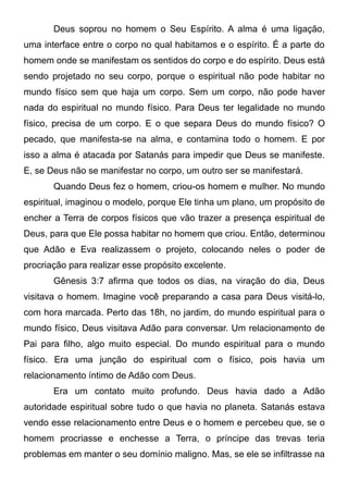 Deus soprou no homem o Seu Espírito. A alma é uma ligação,
uma interface entre o corpo no qual habitamos e o espírito. É a parte do
homem onde se manifestam os sentidos do corpo e do espírito. Deus está
sendo projetado no seu corpo, porque o espiritual não pode habitar no
mundo físico sem que haja um corpo. Sem um corpo, não pode haver
nada do espiritual no mundo físico. Para Deus ter legalidade no mundo
físico, precisa de um corpo. E o que separa Deus do mundo físico? O
pecado, que manifesta-se na alma, e contamina todo o homem. E por
isso a alma é atacada por Satanás para impedir que Deus se manifeste.
E, se Deus não se manifestar no corpo, um outro ser se manifestará.
Quando Deus fez o homem, criou-os homem e mulher. No mundo
espiritual, imaginou o modelo, porque Ele tinha um plano, um propósito de
encher a Terra de corpos físicos que vão trazer a presença espiritual de
Deus, para que Ele possa habitar no homem que criou. Então, determinou
que Adão e Eva realizassem o projeto, colocando neles o poder de
procriação para realizar esse propósito excelente.
Gênesis 3:7 afirma que todos os dias, na viração do dia, Deus
visitava o homem. Imagine você preparando a casa para Deus visitá-lo,
com hora marcada. Perto das 18h, no jardim, do mundo espiritual para o
mundo físico, Deus visitava Adão para conversar. Um relacionamento de
Pai para filho, algo muito especial. Do mundo espiritual para o mundo
físico. Era uma junção do espiritual com o físico, pois havia um
relacionamento íntimo de Adão com Deus.
Era um contato muito profundo. Deus havia dado a Adão
autoridade espiritual sobre tudo o que havia no planeta. Satanás estava
vendo esse relacionamento entre Deus e o homem e percebeu que, se o
homem procriasse e enchesse a Terra, o príncipe das trevas teria
problemas em manter o seu domínio maligno. Mas, se ele se infiltrasse na

 