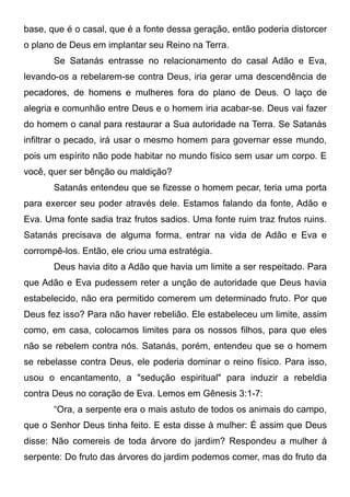 base, que é o casal, que é a fonte dessa geração, então poderia distorcer
o plano de Deus em implantar seu Reino na Terra.
Se Satanás entrasse no relacionamento do casal Adão e Eva,
levando-os a rebelarem-se contra Deus, iria gerar uma descendência de
pecadores, de homens e mulheres fora do plano de Deus. O laço de
alegria e comunhão entre Deus e o homem iria acabar-se. Deus vai fazer
do homem o canal para restaurar a Sua autoridade na Terra. Se Satanás
infiltrar o pecado, irá usar o mesmo homem para governar esse mundo,
pois um espírito não pode habitar no mundo físico sem usar um corpo. E
você, quer ser bênção ou maldição?
Satanás entendeu que se fizesse o homem pecar, teria uma porta
para exercer seu poder através dele. Estamos falando da fonte, Adão e
Eva. Uma fonte sadia traz frutos sadios. Uma fonte ruim traz frutos ruins.
Satanás precisava de alguma forma, entrar na vida de Adão e Eva e
corrompê-los. Então, ele criou uma estratégia.
Deus havia dito a Adão que havia um limite a ser respeitado. Para
que Adão e Eva pudessem reter a unção de autoridade que Deus havia
estabelecido, não era permitido comerem um determinado fruto. Por que
Deus fez isso? Para não haver rebelião. Ele estabeleceu um limite, assim
como, em casa, colocamos limites para os nossos filhos, para que eles
não se rebelem contra nós. Satanás, porém, entendeu que se o homem
se rebelasse contra Deus, ele poderia dominar o reino físico. Para isso,
usou o encantamento, a "sedução espiritual" para induzir a rebeldia
contra Deus no coração de Eva. Lemos em Gênesis 3:1-7:
“Ora, a serpente era o mais astuto de todos os animais do campo,
que o Senhor Deus tinha feito. E esta disse à mulher: É assim que Deus
disse: Não comereis de toda árvore do jardim? Respondeu a mulher à
serpente: Do fruto das árvores do jardim podemos comer, mas do fruto da

 