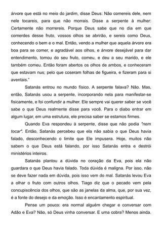 árvore que está no meio do jardim, disse Deus: Não comereis dele, nem
nele tocareis, para que não morrais. Disse a serpente à mulher:
Certamente não morrereis. Porque Deus sabe que no dia em que
comerdes desse fruto, vossos olhos se abrirão, e sereis como Deus,
conhecendo o bem e o mal. Então, vendo a mulher que aquela árvore era
boa para se comer, e agradável aos olhos, e árvore desejável para dar
entendimento, tomou do seu fruto, comeu, e deu a seu marido, e ele
também comeu. Então foram abertos os olhos de ambos, e conheceram
que estavam nus; pelo que coseram folhas de figueira, e fizeram para si
aventais.”
Satanás entrou no mundo físico. A serpente falava? Não. Mas,
então, Satanás usou a serpente, incorporando nela para manifestar-se
fisicamente, e foi confundir a mulher. Ele sempre vai querer saber se você
sabe o que Deus realmente disse para você. Para o diabo entrar em
algum lugar, em uma estrutura, ele precisa saber se estamos firmes.
Quando Eva respondeu à serpente, disse que não podia "nem
tocar". Então, Satanás percebeu que ela não sabia o que Deus havia
falado, desconhecendo o limite que Ele impusera. Hoje, muitos não
sabem o que Deus está falando, por isso Satanás entra e destrói
ministérios inteiros.
Satanás plantou a dúvida no coração da Eva, pois ela não
guardara o que Deus havia falado. Toda dúvida é maligna. Por isso, não
se deve fazer nada em dúvida, pois isso vem do mal. Satanás levou Eva
a olhar o fruto com outros olhos. Tiago diz que o pecado vem pela
concupiscência dos olhos, que são as janelas da alma, que, por sua vez,
é a fonte do desejo e da emoção. Isso é encantamento espiritual.
Pense um pouco: era normal alguém chegar e conversar com
Adão e Eva? Não, só Deus vinha conversar. E uma cobra? Menos ainda.

 