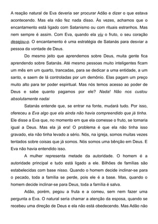 A reação natural de Eva deveria ser procurar Adão e dizer o que estava
acontecendo. Mas ela não fez nada disso. Às vezes, achamos que o
encantamento está ligado com Satanismo ou com rituais estranhos. Mas
nem sempre é assim. Com Eva, quando ela viu o fruto, o seu coração
desejou-o. O encantamento é uma estratégia de Satanás para desviar a
pessoa da vontade de Deus.
Do mesmo jeito que aprendemos sobre Deus, muita gente fica
aprendendo sobre Satanás. Até mesmo pessoas muito inteligentes ficam
um mês em um quarto, trancadas, para se dedicar a uma entidade, a um
santo, e saem de lá controladas por um demônio. Elas pagam um preço
muito alto para ter poder espiritual. Mas nós temos acesso ao poder de
Deus e sabe quanto pagamos por ele? Nada! Não nos custou
absolutamente nadai
Satanás entende que, se entrar na fonte, mudará tudo. Por isso,
ofereceu a Eva algo que ela ainda não havia compreendido que já tinha.
Ele disse a Eva que, no momento em que ela comesse o fruto, se tornaria
igual a Deus. Mas ela já era! O problema é que ela não tinha isso
gravado, ela não tinha levado a sério. Nós, na igreja, somos muitas vezes
tentados sobre coisas que já somos. Nós somos uma bênção em Deus. E
Eva não havia entendido isso.
A mulher representa metade da autoridade. O homem é a
autoridade principal e tudo está ligado a ele. Bilhões de famílias são
estabelecidas com base nisso. Quando o homem decide inclinar-se para
o pecado, toda a família se perde, pois ele é a base. Mas, quando o
homem decide inclinar-se para Deus, toda a família é salva.
Adão, porém, pegou a fruta e a comeu, sem nem fazer uma
pergunta a Eva. O natural seria chamar a atenção da esposa, quando se
recebeu uma direção de Deus e ela não está obedecendo. Mas Adão não

 