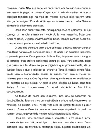 perguntou nada. Não quis saber de onde vinha o fruto, não questionou, e
simplesmente pegou e comeu. O que age na vida da mulher no mundo
espiritual também age na vida do marido, porque eles fizeram uma
aliança de sangue. Quando Adão comeu o fruto, pecou contra Deus e
perdeu sua autoridade espiritual.
Deus sabe onde você está, mas quando você se apresenta, aí Ele
começa um relacionamento com você. Adão teve vergonha, ficou com
medo de Deus. Quando pecamos contra Deus, ficamos com um pesar em
nossas vidas e perdemos autoridade espiritual.
O que nos concede autoridade espiritual é nosso relacionamento
com Deus por meio do sangue de Jesus. Quando isso se perde, sentimos
o peso do pecado. Deus perdoou Adão e Eva, limpou-os com o sangue
do cordeiro, mas proferiu sentenças contra os dois. Para a mulher, disse
que passaria a ter dores no parto. Significa que, provavelmente, ela já
tivesse filhos e que a missão de encher a Terra já estava sendo feita.
Então toda a humanidade, depois da queda, vem com a marca da
natureza pecaminosa. Que fique bem claro que não estamos aqui falando
da questão do ato sexual. O sexo é uma bênção de Deus, mas tem
limites. É para o casamento. O pecado de Adão e Eva foi a
desobediência.
As formas de pecar são inúmeras, mas tudo se concentra na
desobediência. Satanás criou uma estratégia e entrou na fonte, mexeu na
natureza, no caráter, e hoje nossa vida e nosso caráter tendem a pecar
sempre. Quando Satanás tomou a autoridade espiritual, fazendo o
homem pecar, o governo do mundo passou para as suas mãos.
Deus deu uma sentença para a serpente e outra para a terra,
através do homem. Não amaldiçoou o homem, mas sim a terra. Deus
com isso "saiu" do mundo, e, no mundo físico, Satanás estabeleceu um

 
