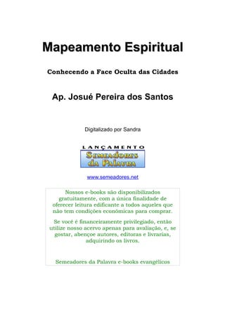 Mapeamento Espiritual
Conhecendo a Face Oculta das Cidades

Ap. Josué Pereira dos Santos

Digitalizado por Sandra

www.semeadores.net
Nossos e-books são disponibilizados
gratuitamente, com a única finalidade de
oferecer leitura edificante a todos aqueles que
não tem condições econômicas para comprar.
Se você é financeiramente privilegiado, então
utilize nosso acervo apenas para avaliação, e, se
gostar, abençoe autores, editoras e livrarias,
adquirindo os livros.

Semeadores da Palavra e-books evangélicos

 