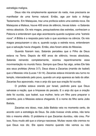 estratégia maligna.
Deus não iria simplesmente aparecer do nada, mas precisaria se
manifestar de uma forma natural. Então, age por todo o Antigo
Testamento. Em Malaquias, traz uma profecia sobre uma estrela nova. De
Malaquias a Mateus, houve 400 anos de silêncio, trevas totais - e Satanás
reinou absoluto. Os reis magos, pesquisadores das estrelas, conheciam a
Palavra e entenderam que algo aconteceria quando surgisse uma "estrela
nova". A Bíblia é a resposta para tudo o que acontece na ciência. Os reis
magos pesquisaram o céu e, quando surgiu a estrela nova, entenderam
que a salvação havia chegado. Então, eles foram atrás do Messias.
Quando fizeram isso, Satanás percebeu que o Filho de Deus
estava na Terra. Depois de 400 anos de silêncio, trevas absolutas,
Satanás

reinando

completamente,

ocorreu

repentinamente

essa

movimentação no mundo físico. Sempre que Deus faz algo, antes Ele fala
aos seus profetas (Amos 3:7). Deus disse a Zacarias (marido de Isabel)
que o Messias viria (Lucas 1:8-14). Zacarias estava iniciando seu turno no
templo, intercedendo pelo povo, quando um anjo aparece ao lado do altar.
Zacarias fica apavorado, mas o anjo diz que sua oração foi ouvida.
O profeta estava orando por Israel, pedindo para que Deus
salvasse a nação, que a limpasse do pecado. E o anjo diz que a oração
dele foi ouvida, que Isabel, sua mulher, teria um filho para preparar o
caminho, pois o Messias estava chegando. E o nome do filho seria João
Batista.
Zacarias era idoso, mas João Batista veio no momento certo, de
acordo com a estratégia de Deus. Se João tivesse vindo antes, não teria
tido o mesmo efeito. O problema é que Zacarias duvidou, não creu. Por
isso, ficou mudo até que a criança nascesse. Muitas vezes não cremos no
que Deus nos diz. Ele opera mesmo quando não vemos ou não

 
