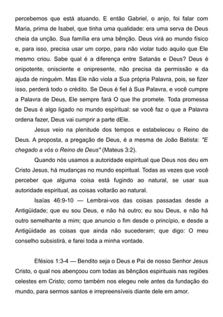 percebemos que está atuando. E então Gabriel, o anjo, foi falar com
Maria, prima de Isabel, que tinha uma qualidade: era uma serva de Deus
cheia da unção. Sua família era uma bênção. Deus virá ao mundo físico
e, para isso, precisa usar um corpo, para não violar tudo aquilo que Ele
mesmo criou. Sabe qual é a diferença entre Satanás e Deus? Deus é
onipotente, onisciente e onipresente, não precisa da permissão e da
ajuda de ninguém. Mas Ele não viola a Sua própria Palavra, pois, se fizer
isso, perderá todo o crédito. Se Deus é fiel à Sua Palavra, e você cumpre
a Palavra de Deus, Ele sempre fará O que lhe promete. Toda promessa
de Deus é algo ligado no mundo espiritual: se você faz o que a Palavra
ordena fazer, Deus vai cumprir a parte dEle.
Jesus veio na plenitude dos tempos e estabeleceu o Reino de
Deus. A proposta, a pregação de Deus, é a mesma de João Batista: "E
chegado a vós o Reino de Deus" (Mateus 3:2).
Quando nós usamos a autoridade espiritual que Deus nos deu em
Cristo Jesus, há mudanças no mundo espiritual. Todas as vezes que você
perceber que alguma coisa está fugindo ao natural, se usar sua
autoridade espiritual, as coisas voltarão ao natural.
Isaías 46:9-10 — Lembrai-vos das coisas passadas desde a
Antigüidade; que eu sou Deus, e não há outro; eu sou Deus, e não há
outro semelhante a mim; que anuncio o fim desde o princípio, e desde a
Antigüidade as coisas que ainda não sucederam; que digo: O meu
conselho subsistirá, e farei toda a minha vontade.
Efésios 1:3-4 — Bendito seja o Deus e Pai de nosso Senhor Jesus
Cristo, o qual nos abençoou com todas as bênçãos espirituais nas regiões
celestes em Cristo; como também nos elegeu nele antes da fundação do
mundo, para sermos santos e irrepreensíveis diante dele em amor.

 