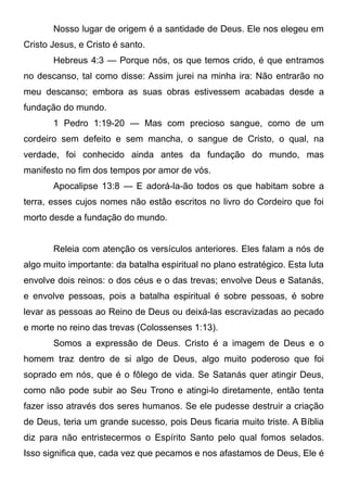 Nosso lugar de origem é a santidade de Deus. Ele nos elegeu em
Cristo Jesus, e Cristo é santo.
Hebreus 4:3 — Porque nós, os que temos crido, é que entramos
no descanso, tal como disse: Assim jurei na minha ira: Não entrarão no
meu descanso; embora as suas obras estivessem acabadas desde a
fundação do mundo.
1 Pedro 1:19-20 — Mas com precioso sangue, como de um
cordeiro sem defeito e sem mancha, o sangue de Cristo, o qual, na
verdade, foi conhecido ainda antes da fundação do mundo, mas
manifesto no fim dos tempos por amor de vós.
Apocalipse 13:8 — E adorá-la-ão todos os que habitam sobre a
terra, esses cujos nomes não estão escritos no livro do Cordeiro que foi
morto desde a fundação do mundo.
Releia com atenção os versículos anteriores. Eles falam a nós de
algo muito importante: da batalha espiritual no plano estratégico. Esta luta
envolve dois reinos: o dos céus e o das trevas; envolve Deus e Satanás,
e envolve pessoas, pois a batalha espiritual é sobre pessoas, é sobre
levar as pessoas ao Reino de Deus ou deixá-las escravizadas ao pecado
e morte no reino das trevas (Colossenses 1:13).
Somos a expressão de Deus. Cristo é a imagem de Deus e o
homem traz dentro de si algo de Deus, algo muito poderoso que foi
soprado em nós, que é o fôlego de vida. Se Satanás quer atingir Deus,
como não pode subir ao Seu Trono e atingi-lo diretamente, então tenta
fazer isso através dos seres humanos. Se ele pudesse destruir a criação
de Deus, teria um grande sucesso, pois Deus ficaria muito triste. A Bíblia
diz para não entristecermos o Espírito Santo pelo qual fomos selados.
Isso significa que, cada vez que pecamos e nos afastamos de Deus, Ele é

 