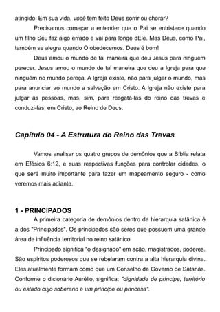 atingido. Em sua vida, você tem feito Deus sorrir ou chorar?
Precisamos começar a entender que o Pai se entristece quando
um filho Seu faz algo errado e vai para longe dEle. Mas Deus, como Pai,
também se alegra quando O obedecemos. Deus é bom!
Deus amou o mundo de tal maneira que deu Jesus para ninguém
perecer. Jesus amou o mundo de tal maneira que deu a Igreja para que
ninguém no mundo pereça. A Igreja existe, não para julgar o mundo, mas
para anunciar ao mundo a salvação em Cristo. A Igreja não existe para
julgar as pessoas, mas, sim, para resgatá-las do reino das trevas e
conduzi-las, em Cristo, ao Reino de Deus.

Capítulo 04 - A Estrutura do Reino das Trevas
Vamos analisar os quatro grupos de demônios que a Bíblia relata
em Efésios 6:12, e suas respectivas funções para controlar cidades, o
que será muito importante para fazer um mapeamento seguro - como
veremos mais adiante.

1 - PRINCIPADOS
A primeira categoria de demônios dentro da hierarquia satânica é
a dos "Principados". Os principados são seres que possuem uma grande
área de influência territorial no reino satânico.
Principado significa "o designado" em ação, magistrados, poderes.
São espíritos poderosos que se rebelaram contra a alta hierarquia divina.
Eles atualmente formam como que um Conselho de Governo de Satanás.
Conforme o dicionário Aurélio, significa: "dignidade de príncipe, território
ou estado cujo soberano é um príncipe ou princesa".

 