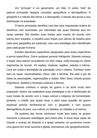 Um "príncipe" é um governante, um líder. O sufixo "ado" da
palavra principado designa conceitos geográficos e demográficos. A
geografia é o estudo das terras e a demografia, o estudo dos povos e sua
distribuição na sociedade.
O termo principado identifica uma das mais importantes ordens de
demônios com autoridade, por intermédio das quais Satanás atua em
nosso planeta. Ele distribui suas hostes pelo mundo de acordo com
planos bem traçados, e espalha suas tropas com planos de batalha para
cada área geográfica em particular, com uma estratégia bem identificada
para cada grupo humano.
Existem demônios específicos designados para áreas específicas
e povos específicos. Como qualquer general inteligente, Satanás começa
a traçar seus planos consultando um bom mapa, onde enxerga os vários
segmentos do mundo. Vê nações, impérios, regiões, cidades e bairros.
Leva em conta a densidade da população rural e urbana. Conhece muito
bem as raças, nacionalidades, tribos, clãs e famílias. Ele está a par de
todas as associações, organizações e clubes. Além disso, estuda grupos
lingüísticos, dialetos e heranças culturais e étnicas.
Satanás conhece o campo de guerra e se acha muito bem
preparado. Assim, ele estabelece suas estratégias e faz a distribuição de
suas hostes de acordo com o mapa cultural e religioso da humanidade;
portanto, o cristão que quiser levar a sério essa questão da guerra
espiritual precisa familiarizar-se com a geografia e com grupos
demográficos do país, sua cultura, os estados, as cidades e os bairros.
Os poderes das trevas conhecem muito bem todos os grupos
humanos e possuem estratégias para todos eles. A única força capaz de
impedir o avanço de Satanás é a igreja; portanto, se quisermos vencer
uma guerra em nível nacional e global, precisamos orar geograficamente.

 
