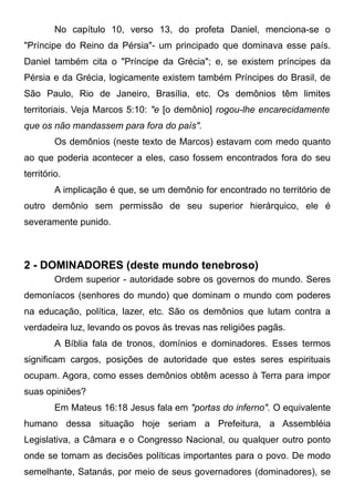 No capítulo 10, verso 13, do profeta Daniel, menciona-se o
"Príncipe do Reino da Pérsia"- um principado que dominava esse país.
Daniel também cita o "Príncipe da Grécia"; e, se existem príncipes da
Pérsia e da Grécia, logicamente existem também Príncipes do Brasil, de
São Paulo, Rio de Janeiro, Brasília, etc. Os demônios têm limites
territoriais. Veja Marcos 5:10: "e [o demônio] rogou-lhe encarecidamente
que os não mandassem para fora do país".
Os demônios (neste texto de Marcos) estavam com medo quanto
ao que poderia acontecer a eles, caso fossem encontrados fora do seu
território.
A implicação é que, se um demônio for encontrado no território de
outro demônio sem permissão de seu superior hierárquico, ele é
severamente punido.

2 - DOMINADORES (deste mundo tenebroso)
Ordem superior - autoridade sobre os governos do mundo. Seres
demoníacos (senhores do mundo) que dominam o mundo com poderes
na educação, política, lazer, etc. São os demônios que lutam contra a
verdadeira luz, levando os povos às trevas nas religiões pagãs.
A Bíblia fala de tronos, domínios e dominadores. Esses termos
significam cargos, posições de autoridade que estes seres espirituais
ocupam. Agora, como esses demônios obtêm acesso à Terra para impor
suas opiniões?
Em Mateus 16:18 Jesus fala em "portas do inferno". O equivalente
humano dessa situação hoje seriam a Prefeitura, a Assembléia
Legislativa, a Câmara e o Congresso Nacional, ou qualquer outro ponto
onde se tomam as decisões políticas importantes para o povo. De modo
semelhante, Satanás, por meio de seus governadores (dominadores), se

 