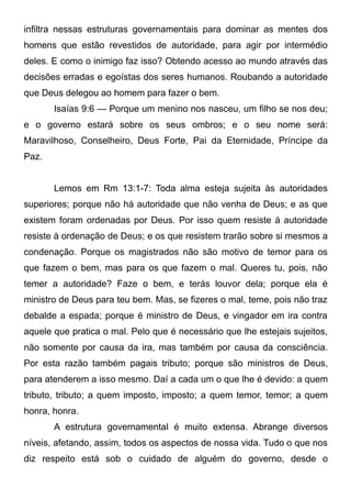infiltra nessas estruturas governamentais para dominar as mentes dos
homens que estão revestidos de autoridade, para agir por intermédio
deles. E como o inimigo faz isso? Obtendo acesso ao mundo através das
decisões erradas e egoístas dos seres humanos. Roubando a autoridade
que Deus delegou ao homem para fazer o bem.
Isaías 9:6 — Porque um menino nos nasceu, um filho se nos deu;
e o governo estará sobre os seus ombros; e o seu nome será:
Maravilhoso, Conselheiro, Deus Forte, Pai da Eternidade, Príncipe da
Paz.
Lemos em Rm 13:1-7: Toda alma esteja sujeita às autoridades
superiores; porque não há autoridade que não venha de Deus; e as que
existem foram ordenadas por Deus. Por isso quem resiste à autoridade
resiste à ordenação de Deus; e os que resistem trarão sobre si mesmos a
condenação. Porque os magistrados não são motivo de temor para os
que fazem o bem, mas para os que fazem o mal. Queres tu, pois, não
temer a autoridade? Faze o bem, e terás louvor dela; porque ela é
ministro de Deus para teu bem. Mas, se fizeres o mal, teme, pois não traz
debalde a espada; porque é ministro de Deus, e vingador em ira contra
aquele que pratica o mal. Pelo que é necessário que lhe estejais sujeitos,
não somente por causa da ira, mas também por causa da consciência.
Por esta razão também pagais tributo; porque são ministros de Deus,
para atenderem a isso mesmo. Daí a cada um o que lhe é devido: a quem
tributo, tributo; a quem imposto, imposto; a quem temor, temor; a quem
honra, honra.
A estrutura governamental é muito extensa. Abrange diversos
níveis, afetando, assim, todos os aspectos de nossa vida. Tudo o que nos
diz respeito está sob o cuidado de alguém do governo, desde o

 