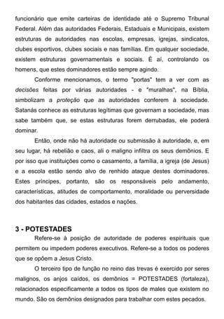 funcionário que emite carteiras de identidade até o Supremo Tribunal
Federal. Além das autoridades Federais, Estaduais e Municipais, existem
estruturas de autoridades nas escolas, empresas, igrejas, sindicatos,
clubes esportivos, clubes sociais e nas famílias. Em qualquer sociedade,
existem estruturas governamentais e sociais. É aí, controlando os
homens, que estes dominadores estão sempre agindo.
Conforme mencionamos, o termo "portas" tem a ver com as
decisões feitas por várias autoridades - e "muralhas", na Bíblia,
simbolizam a proteção que as autoridades conferem à sociedade.
Satanás conhece as estruturas legítimas que governam a sociedade, mas
sabe também que, se estas estruturas forem derrubadas, ele poderá
dominar.
Então, onde não há autoridade ou submissão à autoridade, e, em
seu lugar, há rebelião e caos, ali o maligno infiltra os seus demônios. E
por isso que instituições como o casamento, a família, a igreja (de Jesus)
e a escola estão sendo alvo de renhido ataque destes dominadores.
Estes príncipes, portanto, são os responsáveis pelo andamento,
características, atitudes de comportamento, moralidade ou perversidade
dos habitantes das cidades, estados e nações.

3 - POTESTADES
Refere-se à posição de autoridade de poderes espirituais que
permitem ou impedem poderes executivos. Refere-se a todos os poderes
que se opõem a Jesus Cristo.
O terceiro tipo de função no reino das trevas é exercido por seres
malignos, os anjos caídos, os demônios = POTESTADES (fortaleza),
relacionados especificamente a todos os tipos de males que existem no
mundo. São os demônios designados para trabalhar com estes pecados.

 