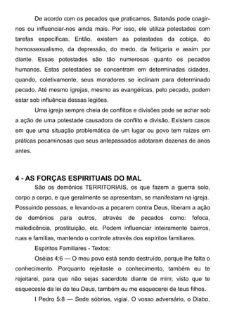 De acordo com os pecados que praticamos, Satanás pode coagirnos ou influenciar-nos ainda mais. Por isso, ele utiliza potestades com
tarefas específicas. Então, existem as potestades da cobiça, do
homossexualismo, da depressão, do medo, da feitiçaria e assim por
diante. Essas potestades são tão numerosas quanto os pecados
humanos. Estas potestades se concentram em determinadas cidades,
quando, coletivamente, seus moradores se inclinam para determinado
pecado. Até mesmo igrejas, mesmo as evangélicas, pelo pecado, podem
estar sob influência dessas legiões.
Uma igreja sempre cheia de conflitos e divisões pode se achar sob
a ação de uma potestade causadora de conflito e divisão. Existem casos
em que uma situação problemática de um lugar ou povo tem raízes em
práticas pecaminosas que seus antepassados adotaram dezenas de anos
antes.

4 - AS FORÇAS ESPIRITUAIS DO MAL
São os demônios TERRITORIAIS, os que fazem a guerra solo,
corpo a corpo, e que geralmente se apresentam, se manifestam na igreja.
Possuindo pessoas, e levando-as a pecarem contra Deus, liberam a ação
de

demônios

para

outros,

através

de

pecados

como:

fofoca,

maledicência, prostituição, etc. Podem influenciar inteiramente bairros,
ruas e famílias, mantendo o controle através dos espíritos familiares.
Espíritos Familiares - Textos:
Oséias 4:6 — O meu povo está sendo destruído, porque lhe falta o
conhecimento. Porquanto rejeitaste o conhecimento, também eu te
rejeitarei, para que não sejas sacerdote diante de mim; visto que te
esqueceste da lei do teu Deus, também eu me esquecerei de teus filhos.
I Pedro 5:8 — Sede sóbrios, vigiai. O vosso adversário, o Diabo,

 