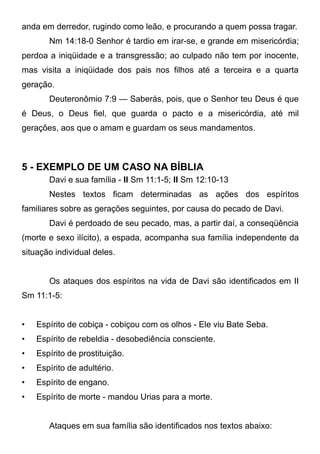 anda em derredor, rugindo como leão, e procurando a quem possa tragar.
Nm 14:18-0 Senhor é tardio em irar-se, e grande em misericórdia;
perdoa a iniqüidade e a transgressão; ao culpado não tem por inocente,
mas visita a iniqüidade dos pais nos filhos até a terceira e a quarta
geração.
Deuteronômio 7:9 — Saberás, pois, que o Senhor teu Deus é que
é Deus, o Deus fiel, que guarda o pacto e a misericórdia, até mil
gerações, aos que o amam e guardam os seus mandamentos.

5 - EXEMPLO DE UM CASO NA BÍBLIA
Davi e sua família - II Sm 11:1-5; II Sm 12:10-13
Nestes textos ficam determinadas as ações dos espíritos
familiares sobre as gerações seguintes, por causa do pecado de Davi.
Davi é perdoado de seu pecado, mas, a partir daí, a conseqüência
(morte e sexo ilícito), a espada, acompanha sua família independente da
situação individual deles.
Os ataques dos espíritos na vida de Davi são identificados em II
Sm 11:1-5:
•

Espírito de cobiça - cobiçou com os olhos - Ele viu Bate Seba.

•

Espírito de rebeldia - desobediência consciente.

•

Espírito de prostituição.

•

Espírito de adultério.

•

Espírito de engano.

•

Espírito de morte - mandou Urias para a morte.
Ataques em sua família são identificados nos textos abaixo:

 