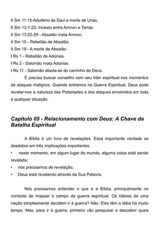 II Sm 11:15-Adultério de Davi e morte de Urias.
II Sm 13:1-22- Incesto entre Amnon e Tamar.
II Sm 13:22-29 - Absalão mata Amnon.
II Sm 15 - Rebelião de Absalão.
II Sm 18 - A morte de Absalão.
I Rs 1 - Rebelião de Adonias.
I Rs 2 - Salomão mata Adonias.
I Rs 11 - Salomão afasta-se do caminho de Deus.
É preciso buscar conselho com seu líder espiritual nos momentos
de ataques malignos. Quando entramos na Guerra Espiritual, Deus pode
revelar-nos a natureza das Potestades e dos ataques envolvidos em toda
e qualquer situação.

Capítulo 05 - Relacionamento com Deus: A Chave da
Batalha Espiritual
A Bíblia é um livro de revelações. Essa importante verdade se
desdobra em três implicações importantes:
•

neste momento, em algum lugar do mundo, alguma coisa está sendo

revelada;
•

nós precisamos de revelação;

•

Deus está revelando através da Sua Palavra.
Nós precisamos entender o que é a Bíblia, principalmente no

contexto de mapear o campo da guerra espiritual. Os líderes de uma
nação simplesmente decidem ir à guerra? Não. Eles têm a idéia há muito
tempo. Mas, para ir à guerra, primeiro vão pesquisar e descobrir quais

 