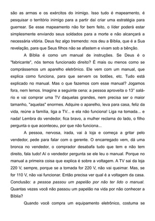 são as armas e os exércitos do inimigo. Isso tudo é mapeamento, é
pesquisar o território inimigo para a partir daí criar uma estratégia para
guerrear. Se esse mapeamento não for bem feito, o líder poderá estar
simplesmente enviando seus soldados para a morte e não alcançará a
necessária vitória. Deus fez algo tremendo: nos deu a Bíblia, que é a Sua
revelação, para que Seus filhos não se afastem e vivam sob a bênção.
A Bíblia é como um manual de instruções. Se Deus é o
"fabricante", nós temos funcionado direito? É mais ou menos como se
comprássemos um aparelho eletrônico. Ele vem com um manual, que
explica como funciona, para que servem os botões, etc. Tudo está
explicado no manual. Mas o que fazemos com esse manual? Jogamos
fora, nem lemos. Imagine a seguinte cena: a pessoa aproveita o 13° salário e vai comprar uma TV daquelas grandes, nem precisa ser o maior
tamanho, "aquelas" enormes. Adquire o aparelho, leva para casa, feliz da
vida, reúne a família, liga a TV... e ela não funciona! Liga na tomada... e
nada! Lembra do vendedor, fica bravo, a mulher reclama do lado, o filho
pergunta o que aconteceu, por que não funciona...
A pessoa, nervosa, irada, vai à loja e começa a gritar pelo
vendedor, pede para falar com o gerente. O encarregado vem, dá uma
bronca no vendedor, o comprador desabafa tudo que tem e não tem
direito, fala tudo! Aí o vendedor pergunta se ele leu o manual. Porque no
manual a primeira coisa que explica é sobre a voltagem. A TV sai da loja
220 V, sempre, porque se a tomada for 220 V, não vai queimar. Mas, se
for 110 V, não vai funcionar. Então precisa ver qual é a voltagem da casa.
Conclusão: a pessoa passou um papelão por não ter lido o manual.
Quantas vezes você não passou um papelão na vida por não conhecer a
Bíblia?
Quando você compra um equipamento eletrônico, costuma se

 