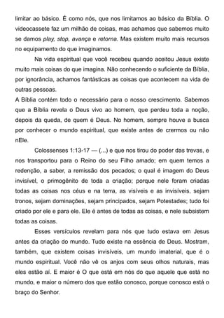 limitar ao básico. É como nós, que nos limitamos ao básico da Bíblia. O
videocassete faz um milhão de coisas, mas achamos que sabemos muito
se damos play, stop, avança e retorna. Mas existem muito mais recursos
no equipamento do que imaginamos.
Na vida espiritual que você recebeu quando aceitou Jesus existe
muito mais coisas do que imagina. Não conhecendo o suficiente da Bíblia,
por ignorância, achamos fantásticas as coisas que acontecem na vida de
outras pessoas.
A Bíblia contém todo o necessário para o nosso crescimento. Sabemos
que a Bíblia revela o Deus vivo ao homem, que perdeu toda a noção,
depois da queda, de quem é Deus. No homem, sempre houve a busca
por conhecer o mundo espiritual, que existe antes de crermos ou não
nEle.
Colossenses 1:13-17 — (...) e que nos tirou do poder das trevas, e
nos transportou para o Reino do seu Filho amado; em quem temos a
redenção, a saber, a remissão dos pecados; o qual é imagem do Deus
invisível, o primogênito de toda a criação; porque nele foram criadas
todas as coisas nos céus e na terra, as visíveis e as invisíveis, sejam
tronos, sejam dominações, sejam principados, sejam Potestades; tudo foi
criado por ele e para ele. Ele é antes de todas as coisas, e nele subsistem
todas as coisas.
Esses versículos revelam para nós que tudo estava em Jesus
antes da criação do mundo. Tudo existe na essência de Deus. Mostram,
também, que existem coisas invisíveis, um mundo imaterial, que é o
mundo espiritual. Você não vê os anjos com seus olhos naturais, mas
eles estão aí. E maior é O que está em nós do que aquele que está no
mundo, e maior o número dos que estão conosco, porque conosco está o
braço do Senhor.

 