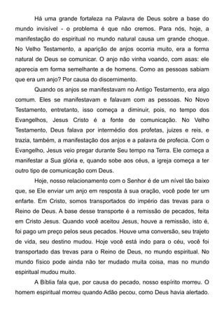 Há uma grande fortaleza na Palavra de Deus sobre a base do
mundo invisível - o problema é que não cremos. Para nós, hoje, a
manifestação do espiritual no mundo natural causa um grande choque.
No Velho Testamento, a aparição de anjos ocorria muito, era a forma
natural de Deus se comunicar. O anjo não vinha voando, com asas: ele
aparecia em forma semelhante a de homens. Como as pessoas sabiam
que era um anjo? Por causa do discernimento.
Quando os anjos se manifestavam no Antigo Testamento, era algo
comum. Eles se manifestavam e falavam com as pessoas. No Novo
Testamento, entretanto, isso começa a diminuir, pois, no tempo dos
Evangelhos, Jesus Cristo é a fonte de comunicação. No Velho
Testamento, Deus falava por intermédio dos profetas, juizes e reis, e
trazia, também, a manifestação dos anjos e a palavra de profecia. Com o
Evangelho, Jesus veio pregar durante Seu tempo na Terra. Ele começa a
manifestar a Sua glória e, quando sobe aos céus, a igreja começa a ter
outro tipo de comunicação com Deus.
Hoje, nosso relacionamento com o Senhor é de um nível tão baixo
que, se Ele enviar um anjo em resposta à sua oração, você pode ter um
enfarte. Em Cristo, somos transportados do império das trevas para o
Reino de Deus. A base desse transporte é a remissão de pecados, feita
em Cristo Jesus. Quando você aceitou Jesus, houve a remissão, isto é,
foi pago um preço pelos seus pecados. Houve uma conversão, seu trajeto
de vida, seu destino mudou. Hoje você está indo para o céu, você foi
transportado das trevas para o Reino de Deus, no mundo espiritual. No
mundo físico pode ainda não ter mudado muita coisa, mas no mundo
espiritual mudou muito.
A Bíblia fala que, por causa do pecado, nosso espírito morreu. O
homem espiritual morreu quando Adão pecou, como Deus havia alertado.

 