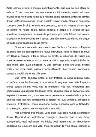 Adão comeu o fruto e morreu espiritualmente, que era ao que Deus se
referia. E, na hora em que ele morre espiritualmente, ainda vai viver
muitos anos no mundo físico. É a mesma coisa conosco. Antes de termos
Jesus, estávamos mortos, nosso espírito estava morto. Deus se comunica
conosco pelo Espírito e inicia um processo, sarando nossas almas, que
se reflete no nosso corpo. Neste sentido, o corpo é o reflexo do que
acontece no espírito e na alma. As pessoas, por mais felizes que sejam,
precisam ter um encontro com Jesus, pois têm um vazio dentro de si que
só pode ser preenchido dessa forma.
Quando você aceita Jesus como seu Senhor e Salvador, o Espírito
de Deus vem ao seu espírito e o revive em Cristo. Você foi ligado de novo
em Deus e começa a ter a mente de Cristo, a influência de Cristo em
você. Ao mesmo tempo, a sua alma também responde a esta influência,
pois mexe com suas emoções. A vida começa a fluir em você. Muitas
coisas que você fazia, passa a fazer diferente. Até mesmo, começa a
pensar e decidir de forma diferente.
Sua alma começa então a ser tratada. A alma registra suas
emoções, suas lembranças, e normalmente registra com mais força as
piores coisas de sua vida, não as melhores. Nós nos lembramos das
coisas ruins, que deixam feridas na alma. Quando você se converteu, seu
espírito tornou-se vivo, mas sua alma permanece anestesiada - pois o
Espírito está apenas começando a operar na sua vontade, emoção e
intelecto. Entretanto, como resultado desse encontro com o Salvador,
uma emoção profunda envolveu toda a sua vida.
Nos primeiros três meses, você quer levar todo mundo a conhecer
Jesus. Depois disso, entretanto, começa a perceber que o seu ardor
evangelístico está esfriando. No início, você demonstra um dinamismo
poderoso de Deus em sua vida, mas, no andar da vida cristã, começa a

 