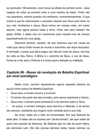 se acomodar. Obviamente, você nunca se afasta do primeiro amor - esse
negócio de voltar ao primeiro amor é uma mentira do diabo. Cristo não
nos abandona, mesmo quando nós esfriamos, momentaneamente. O que
ocorre é que foi interrompido o processo daquilo que Deus quer fazer na
sua vida. Aceitamos a Jesus, Deus entrou em nossas vidas, em nosso
espírito, mas agora precisa tratar a alma. Onde isso será tratado? Na
igreja. Então, o diabo cria um mecanismo para impedir--nos de crescer
espiritualmente em uma igreja.
Devemos lembrar, sempre, de que estamos aqui por causa da
visão que Jesus Cristo trouxe ao mundo e transmitiu aos doze discípulos.
A remissão, o preço que Deus pagou por nós por meio de Jesus, nos traz
de volta ao Seu Reino. A Bíblia é o caminho de Deus, a voz de Deus.
Firme-se a ela, pois a Palavra é a chave para a bênção ou maldição.

Capítulo 06 - Bases de revelação da Batalha Espiritual
em nível estratégico
Neste início, convém repassarmos alguns aspectos básicos do
que já vimos acerca de Batalha Espiritual:
•

Deus criou o mundo visível e o invisível;

•

O homem faz parte dos dois mundos, pois somos espirituais e físicos;

•

Deus criou o homem para conhecê-IO e ter domínio sobre a Terra;

•

Ao pecar, o homem entregou esse domínio a Satanás, e se tornou

seu escravo, aceitando seu engano como verdade para a sua vida.
No início, Adão era o líder da humanidade. Por isso Satanás foi
atrás dele. O diabo não se importa com "pé-de-chinelo", ele quer saber de
quem tem posição de liderança. Se Satanás agir na vida de quem lidera,
ele dominará tudo. Ele não precisa dominar todos, basta dominar os

 