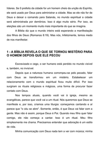 líderes. Se 0 prefeito da cidade for um homem cheio da unção do Espírito,
ele será usado por Deus para administrar a cidade. Mas se ele não for de
Deus e deixar o comando para Satanás, no mundo espiritual a cidade
será administrada por demônios. Isso é algo muito sério. Por isso, as
eleições são um momento muito mais importante do que se imagina.
A Bíblia diz que o mundo inteiro está esperando a manifestação
dos filhos de Deus (Romanos 8:19). Mas nós, Infelizmente, temos medo
de nos manifestar.

1 - A BÍBLIA REVELA O QUE SE TORNOU MISTÉRIO PARA
O HOMEM DEPOIS QUE ELE PECOU
Escravizado e cego, o ser humano está perdido no mundo visível
e, também, no invisível.
Depois que a natureza humana corrompeu-se pelo pecado, falar
com

Deus

se

transformou

em

um

mistério.

Estabelecer

um

relacionamento com o mundo espiritual ficou muito difícil. Por isso
surgiram os rituais religiosos e mágicos, uma forma de procurar fazer
contato com Deus.
Nos tempos atuais, quando você vai à igreja, mesmo as
evangélicas, parece que você vai a um ritual. Nós queremos que Deus se
manifeste e, por isso, criamos uma liturgia: começamos cantando e aí
parece que "o céu se abre". Somente, então, é que Deus vai falar com a
gente. Mas não é assim, porque Deus é Pai. Quando meu filho quer falar
comigo, ele não começa a cantar. Isso é um ritual. Meu filho
simplesmente me chama. Precisamos entender que adoração é um estilo
de vida.
Minha comunicação com Deus nada tem a ver com música; minha

 