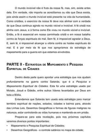O mundo invisível não é fruto da nossa fé, mas, sim, existe antes
dela. Em verdade, não importa se acreditamos ou não que Deus exista,
pois ainda assim o mundo invisível está presente na vida da humanidade.
Como cristãos, o exercício da nossa fé deve nos alinhar com a verdade
de que Deus continua agindo no mundo visível e invisível. A fé cristã nos
alinha com Jesus, e à forma como Ele viveu no mundo visível e invisível.
Então, a fé é essencial em nossa caminhada cristã e em nossa batalha
contra as forças espirituais do mal. Sem fé, é impossível agradar a Deus.
E, sem lê, é impossível alcançar a vitória contra as hostes espirituais do
mal. E é por meio da fé que nos apropriamos da estratégia de
mapeamento para a guerra em que estamos envolvidos.

PARTE II - ESTRATÉGIA DE MAPEAMENTO E PESQUISA
ESPIRITUAL DE CIDADES
Dentro desta parte quero apontar uma estratégia que nos ajudam
profundamente na guerra contra Satanás, que é a Pesquisa e
Mapeamento Espiritual de Cidades. Esta foi uma estratégia usada por
Moisés, Josué e Gideão, entre outros líderes levantados por Deus em
toda a Bíblia.
Entendemos que Satanás tem usado esta estratégia para marcar
território espiritual de nações, estados, cidades e bairros para, através
das Linhas Leis, Desenhos Geográficos e formas de figuras malignas na
natureza, estar controlando as vidas humanas e mantendo-as em prisão.
Prepare-se para esta revelação, pois nos próximos capítulos
veremos diversos pontos importantes:
•

Mapeamento e Pesquisa Espiritual de Cidades;

•

Desenhos Geográficos - o controle satânico no mapa da cidade;

 