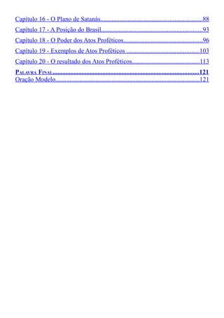 Capítulo 16 - O Plano de Satanás...............................................................88
Capítulo 17 - A Posição do Brasil...............................................................93
Capítulo 18 - O Poder dos Atos Proféticos.................................................96
Capítulo 19 - Exemplos de Atos Proféticos .............................................103
Capítulo 20 - O resultado dos Atos Proféticos..........................................113
PALAVRA FINAL...........................................................................................121
Oração Modelo.........................................................................................121

 