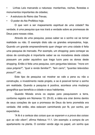 •

Linhas Leis marcando a natureza: montanhas, rochas, florestas e

monumentos importantes de cidades;
•

A estrutura do Reino das Trevas;

•

O poder do Ato Profético hoje.
O que vem a ser mapeamento espiritual de uma cidade? Na

verdade, é uma pesquisa que nos trará a verdade sobre as promessas de
Deus para nossas vidas.
Através de uma pesquisa, posso saber se o sonho vai se tornar
realidade ou não. O exemplo disto são os grandes empresários, hoje.
Quando um grande empreendimento quer chegar em uma cidade é feita
uma pesquisa de mercado. Por exemplo, um shopping: para começar as
obras de construção é importante saber se os moradores desta cidade
possuem um poder aquisitivo que traga lucro para os donos deste
shopping. Então é feita uma pesquisa, com perguntas básicas: ''mora em
casa própria?", "qual a renda familiar?", "tem carro", "quantas televisões
possui?", etc.
Este tipo de pesquisa vai mostrar se vale a pena ou não a
construção, o investimento neste projeto, e se é possível tornar o sonho
em realidade. Quando a pesquisa é positiva, acontece uma mudança
geográfica que beneficia a cidade e seus habitantes.
Quando Moisés envia os espias para pesquisarem a terra,
conforme registro em Números 13: 25-33, a idéia era criar ânimo dentro
de seus corações de que a promessa de Deus da terra prometida era
verdade. Até então, eles estavam caminhando por fé, por sonho, por
expectativa.
"A fé é a certeza das coisas que se esperam e a prova das coisas
que se não vêem", afirma Hebreus 11:1. Um exemplo: a compra de um
apartamento na planta. O corretor vende algo no papel, um sonho que

 