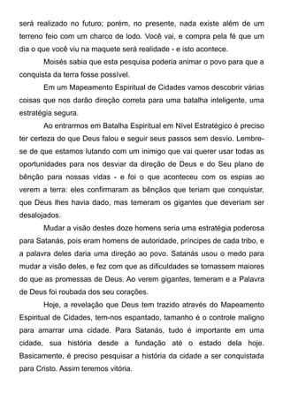 será realizado no futuro; porém, no presente, nada existe além de um
terreno feio com um charco de lodo. Você vai, e compra pela fé que um
dia o que você viu na maquete será realidade - e isto acontece.
Moisés sabia que esta pesquisa poderia animar o povo para que a
conquista da terra fosse possível.
Em um Mapeamento Espiritual de Cidades vamos descobrir várias
coisas que nos darão direção correta para uma batalha inteligente, uma
estratégia segura.
Ao entrarmos em Batalha Espiritual em Nível Estratégico é preciso
ter certeza do que Deus falou e seguir seus passos sem desvio. Lembrese de que estamos lutando com um inimigo que vai querer usar todas as
oportunidades para nos desviar da direção de Deus e do Seu plano de
bênção para nossas vidas - e foi o que aconteceu com os espias ao
verem a terra: eles confirmaram as bênçãos que teriam que conquistar,
que Deus lhes havia dado, mas temeram os gigantes que deveriam ser
desalojados.
Mudar a visão destes doze homens seria uma estratégia poderosa
para Satanás, pois eram homens de autoridade, príncipes de cada tribo, e
a palavra deles daria uma direção ao povo. Satanás usou o medo para
mudar a visão deles, e fez com que as dificuldades se tornassem maiores
do que as promessas de Deus. Ao verem gigantes, temeram e a Palavra
de Deus foi roubada dos seu corações.
Hoje, a revelação que Deus tem trazido através do Mapeamento
Espiritual de Cidades, tem-nos espantado, tamanho é o controle maligno
para amarrar uma cidade. Para Satanás, tudo é importante em uma
cidade, sua história desde a fundação até o estado dela hoje.
Basicamente, é preciso pesquisar a história da cidade a ser conquistada
para Cristo. Assim teremos vitória.

 