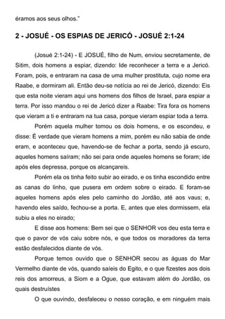 éramos aos seus olhos.”

2 - JOSUÉ - OS ESPIAS DE JERICÓ - JOSUÉ 2:1-24
(Josué 2:1-24) - E JOSUÉ, filho de Num, enviou secretamente, de
Sitim, dois homens a espiar, dizendo: Ide reconhecer a terra e a Jericó.
Foram, pois, e entraram na casa de uma mulher prostituta, cujo nome era
Raabe, e dormiram ali. Então deu-se notícia ao rei de Jericó, dizendo: Eis
que esta noite vieram aqui uns homens dos filhos de Israel, para espiar a
terra. Por isso mandou o rei de Jericó dizer a Raabe: Tira fora os homens
que vieram a ti e entraram na tua casa, porque vieram espiar toda a terra.
Porém aquela mulher tomou os dois homens, e os escondeu, e
disse: É verdade que vieram homens a mim, porém eu não sabia de onde
eram, e aconteceu que, havendo-se de fechar a porta, sendo já escuro,
aqueles homens saíram; não sei para onde aqueles homens se foram; ide
após eles depressa, porque os alcançareis.
Porém ela os tinha feito subir ao eirado, e os tinha escondido entre
as canas do linho, que pusera em ordem sobre o eirado. E foram-se
aqueles homens após eles pelo caminho do Jordão, até aos vaus; e,
havendo eles saído, fechou-se a porta. E, antes que eles dormissem, ela
subiu a eles no eirado;
E disse aos homens: Bem sei que o SENHOR vos deu esta terra e
que o pavor de vós caiu sobre nós, e que todos os moradores da terra
estão desfalecidos diante de vós.
Porque temos ouvido que o SENHOR secou as águas do Mar
Vermelho diante de vós, quando saíeis do Egito, e o que fizestes aos dois
reis dos amorreus, a Siom e a Ogue, que estavam além do Jordão, os
quais destruístes
O que ouvindo, desfaleceu o nosso coração, e em ninguém mais

 