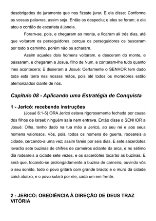desobrigados do juramento que nos fizeste jurar. E ela disse: Conforme
as vossas palavras, assim seja. Então os despediu; e eles se foram; e ela
atou o cordão de escarlata à janela.
Foram-se, pois, e chegaram ao monte, e ficaram ali três dias, até
que voltaram os perseguidores, porque os perseguidores os buscaram
por todo o caminho, porém não os acharam.
Assim aqueles dois homens voltaram, e desceram do monte, e
passaram, e chegaram a Josué, filho de Num, e contaram-lhe tudo quanto
lhes acontecera; E disseram a Josué: Certamente o SENHOR tem dado
toda esta terra nas nossas mãos, pois até todos os moradores estão
atemorizados diante de nós.

Capítulo 08 - Aplicando uma Estratégia de Conquista
1 - Jericó: recebendo instruções
(Josué 6:1-5) ORA Jericó estava rigorosamente fechada por causa
dos filhos de Israel; ninguém saía nem entrava. Então disse o SENHOR a
Josué: Olha, tenho dado na tua mão a Jericó, ao seu rei e aos seus
homens valorosos. Vós, pois, todos os homens de guerra, rodeareis a
cidade, cercando-a uma vez; assim fareis por seis dias. E sete sacerdotes
levarão sete buzinas de chifres de carneiros adiante da arca, e no sétimo
dia rodeareis a cidade sete vezes, e os sacerdotes tocarão as buzinas. E
será que, tocando-se prolongadamente a buzina de carneiro, ouvindo vós
o seu sonido, todo o povo gritará com grande brado; e o muro da cidade
cairá abaixo, e o povo subirá por ele, cada um em frente.

2 - JERICÓ: OBEDIÊNCIA À DIREÇÃO DE DEUS TRAZ
VITÓRIA

 