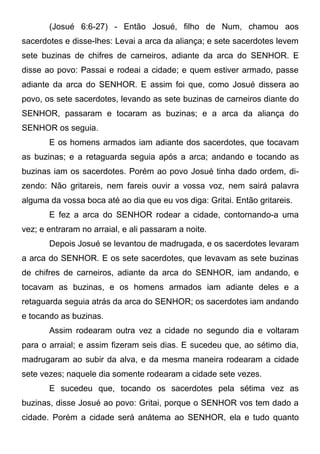 (Josué 6:6-27) - Então Josué, filho de Num, chamou aos
sacerdotes e disse-lhes: Levai a arca da aliança; e sete sacerdotes levem
sete buzinas de chifres de carneiros, adiante da arca do SENHOR. E
disse ao povo: Passai e rodeai a cidade; e quem estiver armado, passe
adiante da arca do SENHOR. E assim foi que, como Josué dissera ao
povo, os sete sacerdotes, levando as sete buzinas de carneiros diante do
SENHOR, passaram e tocaram as buzinas; e a arca da aliança do
SENHOR os seguia.
E os homens armados iam adiante dos sacerdotes, que tocavam
as buzinas; e a retaguarda seguia após a arca; andando e tocando as
buzinas iam os sacerdotes. Porém ao povo Josué tinha dado ordem, dizendo: Não gritareis, nem fareis ouvir a vossa voz, nem sairá palavra
alguma da vossa boca até ao dia que eu vos diga: Gritai. Então gritareis.
E fez a arca do SENHOR rodear a cidade, contornando-a uma
vez; e entraram no arraial, e ali passaram a noite.
Depois Josué se levantou de madrugada, e os sacerdotes levaram
a arca do SENHOR. E os sete sacerdotes, que levavam as sete buzinas
de chifres de carneiros, adiante da arca do SENHOR, iam andando, e
tocavam as buzinas, e os homens armados iam adiante deles e a
retaguarda seguia atrás da arca do SENHOR; os sacerdotes iam andando
e tocando as buzinas.
Assim rodearam outra vez a cidade no segundo dia e voltaram
para o arraial; e assim fizeram seis dias. E sucedeu que, ao sétimo dia,
madrugaram ao subir da alva, e da mesma maneira rodearam a cidade
sete vezes; naquele dia somente rodearam a cidade sete vezes.
E sucedeu que, tocando os sacerdotes pela sétima vez as
buzinas, disse Josué ao povo: Gritai, porque o SENHOR vos tem dado a
cidade. Porém a cidade será anátema ao SENHOR, ela e tudo quanto

 