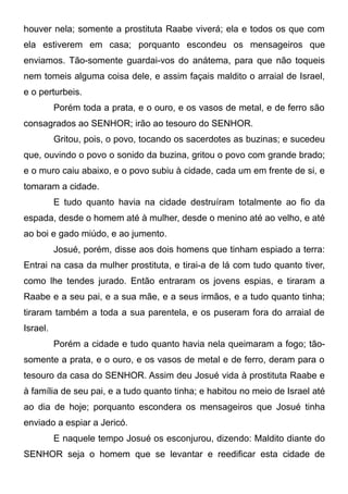 houver nela; somente a prostituta Raabe viverá; ela e todos os que com
ela estiverem em casa; porquanto escondeu os mensageiros que
enviamos. Tão-somente guardai-vos do anátema, para que não toqueis
nem tomeis alguma coisa dele, e assim façais maldito o arraial de Israel,
e o perturbeis.
Porém toda a prata, e o ouro, e os vasos de metal, e de ferro são
consagrados ao SENHOR; irão ao tesouro do SENHOR.
Gritou, pois, o povo, tocando os sacerdotes as buzinas; e sucedeu
que, ouvindo o povo o sonido da buzina, gritou o povo com grande brado;
e o muro caiu abaixo, e o povo subiu à cidade, cada um em frente de si, e
tomaram a cidade.
E tudo quanto havia na cidade destruíram totalmente ao fio da
espada, desde o homem até à mulher, desde o menino até ao velho, e até
ao boi e gado miúdo, e ao jumento.
Josué, porém, disse aos dois homens que tinham espiado a terra:
Entrai na casa da mulher prostituta, e tirai-a de lá com tudo quanto tiver,
como lhe tendes jurado. Então entraram os jovens espias, e tiraram a
Raabe e a seu pai, e a sua mãe, e a seus irmãos, e a tudo quanto tinha;
tiraram também a toda a sua parentela, e os puseram fora do arraial de
Israel.
Porém a cidade e tudo quanto havia nela queimaram a fogo; tãosomente a prata, e o ouro, e os vasos de metal e de ferro, deram para o
tesouro da casa do SENHOR. Assim deu Josué vida à prostituta Raabe e
à família de seu pai, e a tudo quanto tinha; e habitou no meio de Israel até
ao dia de hoje; porquanto escondera os mensageiros que Josué tinha
enviado a espiar a Jericó.
E naquele tempo Josué os esconjurou, dizendo: Maldito diante do
SENHOR seja o homem que se levantar e reedificar esta cidade de

 