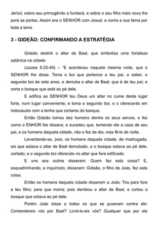 Jericó; sobre seu primogênito a fundará, e sobre o seu filho mais novo lhe
porá as portas. Assim era o SENHOR com Josué; e corria a sua fama por
toda a terra.

3 - GIDEÃO: CONFIRMANDO A ESTRATÉGIA
Gideão destrói o altar de Baal, que simboliza uma fortaleza
satânica na cidade.
(Juizes 6:25-40) – “E aconteceu naquela mesma noite, que o
SENHOR lhe disse: Toma o boi que pertence a teu pai, a saber, o
segundo boi de sete anos, e derruba o altar de Baal, que é de teu pai; e
corta o bosque que está ao pé dele.
E edifica ao SENHOR teu Deus um altar no cume deste lugar
forte, num lugar conveniente; e toma o segundo boi, e o oferecerás em
holocausto com a lenha que cortares do bosque.
Então Gideão tomou dez homens dentre os seus servos, e fez
como o ENHOR lhe dissera; e sucedeu que, temendo ele a casa de seu
pai, e os homens daquela cidade, não o fez de dia, mas fê-lo de noite.
Levantando-se, pois, os homens daquela cidade, de madrugada,
eis que estava o altar de Baal derrubado, e o bosque estava ao pé dele,
cortado; e o segundo boi oferecido no altar que fora edificado.
E uns aos outros disseram: Quem fez esta coisa? E,
esquadrinhando, e inquirindo, disseram: Gideão, o filho de Joás, fez esta
coisa.
Então os homens daquela cidade disseram a Joás: Tira para fora
a teu filho; para que morra; pois derribou o altar de Baal, e cortou o
bosque que estava ao pé dele.
Porém Joás disse a todos os que se puseram contra ele:
Contendereis vós por Baal? Livrá-lo-eis vós? Qualquer que por ele

 